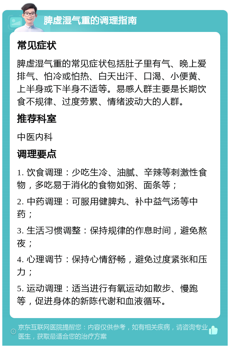 脾虚湿气重的调理指南 常见症状 脾虚湿气重的常见症状包括肚子里有气、晚上爱排气、怕冷或怕热、白天出汗、口渴、小便黄、上半身或下半身不适等。易感人群主要是长期饮食不规律、过度劳累、情绪波动大的人群。 推荐科室 中医内科 调理要点 1. 饮食调理：少吃生冷、油腻、辛辣等刺激性食物，多吃易于消化的食物如粥、面条等； 2. 中药调理：可服用健脾丸、补中益气汤等中药； 3. 生活习惯调整：保持规律的作息时间，避免熬夜； 4. 心理调节：保持心情舒畅，避免过度紧张和压力； 5. 运动调理：适当进行有氧运动如散步、慢跑等，促进身体的新陈代谢和血液循环。