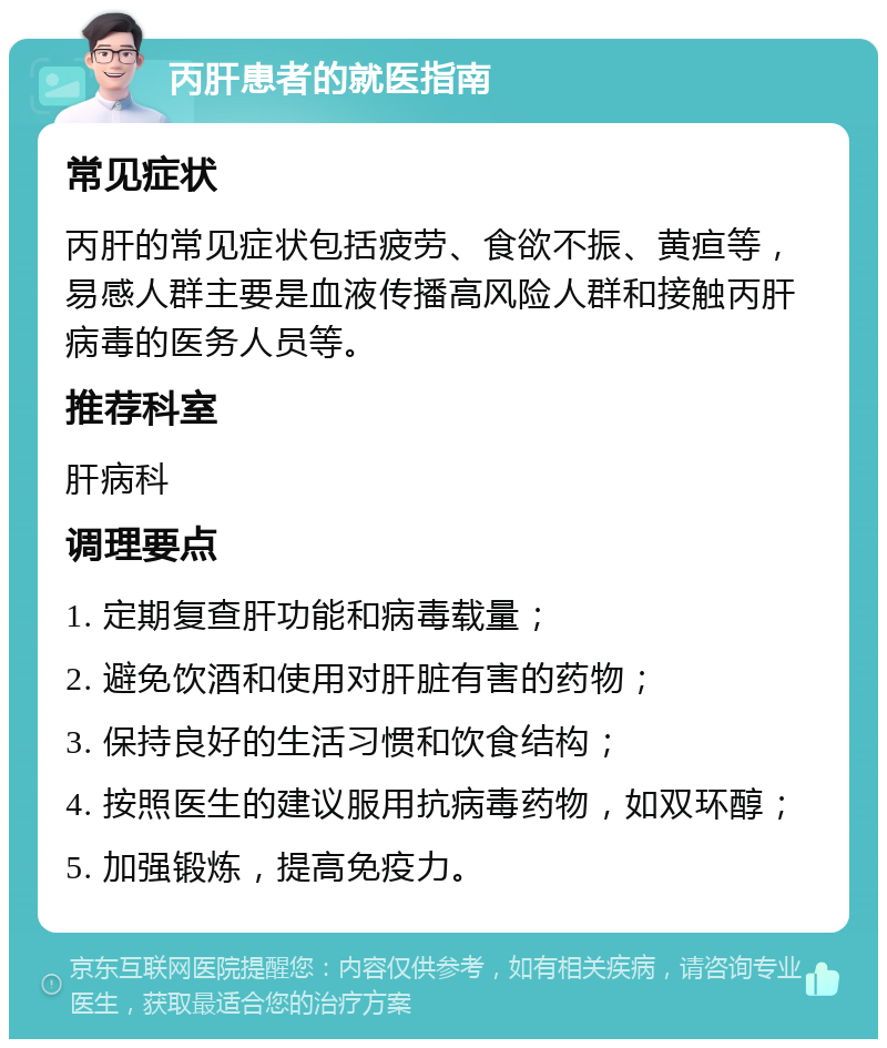 丙肝患者的就医指南 常见症状 丙肝的常见症状包括疲劳、食欲不振、黄疸等，易感人群主要是血液传播高风险人群和接触丙肝病毒的医务人员等。 推荐科室 肝病科 调理要点 1. 定期复查肝功能和病毒载量； 2. 避免饮酒和使用对肝脏有害的药物； 3. 保持良好的生活习惯和饮食结构； 4. 按照医生的建议服用抗病毒药物，如双环醇； 5. 加强锻炼，提高免疫力。