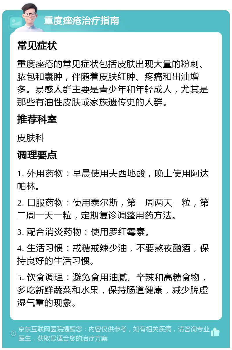 重度痤疮治疗指南 常见症状 重度痤疮的常见症状包括皮肤出现大量的粉刺、脓包和囊肿，伴随着皮肤红肿、疼痛和出油增多。易感人群主要是青少年和年轻成人，尤其是那些有油性皮肤或家族遗传史的人群。 推荐科室 皮肤科 调理要点 1. 外用药物：早晨使用夫西地酸，晚上使用阿达帕林。 2. 口服药物：使用泰尔斯，第一周两天一粒，第二周一天一粒，定期复诊调整用药方法。 3. 配合消炎药物：使用罗红霉素。 4. 生活习惯：戒糖戒辣少油，不要熬夜酗酒，保持良好的生活习惯。 5. 饮食调理：避免食用油腻、辛辣和高糖食物，多吃新鲜蔬菜和水果，保持肠道健康，减少脾虚湿气重的现象。