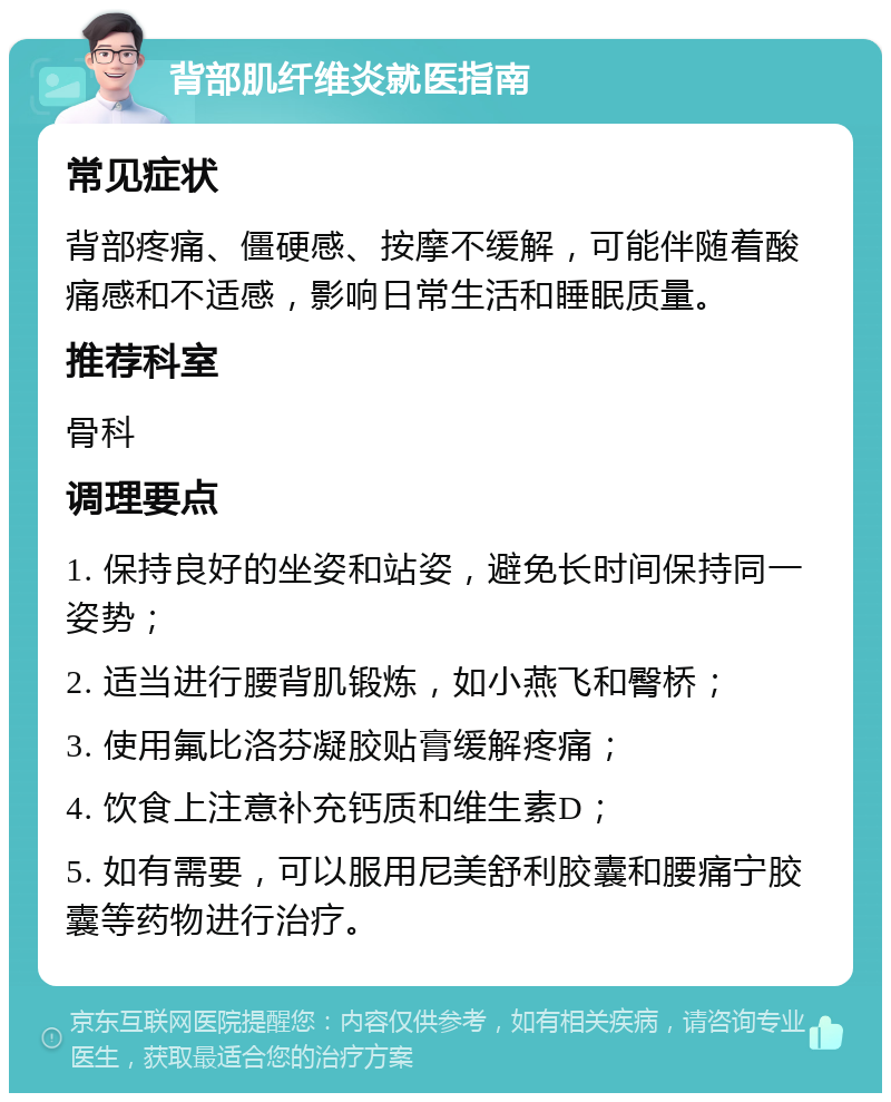 背部肌纤维炎就医指南 常见症状 背部疼痛、僵硬感、按摩不缓解，可能伴随着酸痛感和不适感，影响日常生活和睡眠质量。 推荐科室 骨科 调理要点 1. 保持良好的坐姿和站姿，避免长时间保持同一姿势； 2. 适当进行腰背肌锻炼，如小燕飞和臀桥； 3. 使用氟比洛芬凝胶贴膏缓解疼痛； 4. 饮食上注意补充钙质和维生素D； 5. 如有需要，可以服用尼美舒利胶囊和腰痛宁胶囊等药物进行治疗。