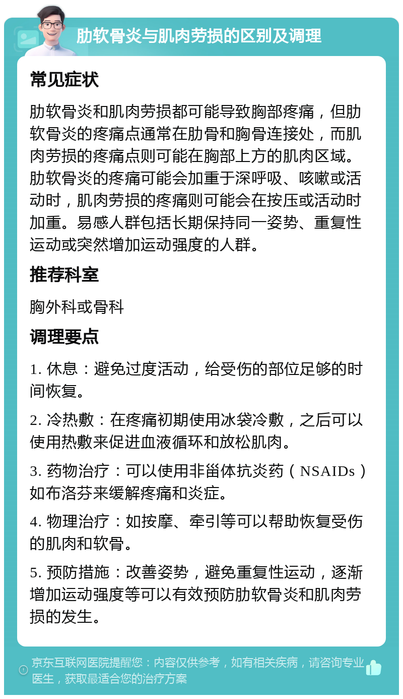 肋软骨炎与肌肉劳损的区别及调理 常见症状 肋软骨炎和肌肉劳损都可能导致胸部疼痛，但肋软骨炎的疼痛点通常在肋骨和胸骨连接处，而肌肉劳损的疼痛点则可能在胸部上方的肌肉区域。肋软骨炎的疼痛可能会加重于深呼吸、咳嗽或活动时，肌肉劳损的疼痛则可能会在按压或活动时加重。易感人群包括长期保持同一姿势、重复性运动或突然增加运动强度的人群。 推荐科室 胸外科或骨科 调理要点 1. 休息：避免过度活动，给受伤的部位足够的时间恢复。 2. 冷热敷：在疼痛初期使用冰袋冷敷，之后可以使用热敷来促进血液循环和放松肌肉。 3. 药物治疗：可以使用非甾体抗炎药（NSAIDs）如布洛芬来缓解疼痛和炎症。 4. 物理治疗：如按摩、牵引等可以帮助恢复受伤的肌肉和软骨。 5. 预防措施：改善姿势，避免重复性运动，逐渐增加运动强度等可以有效预防肋软骨炎和肌肉劳损的发生。