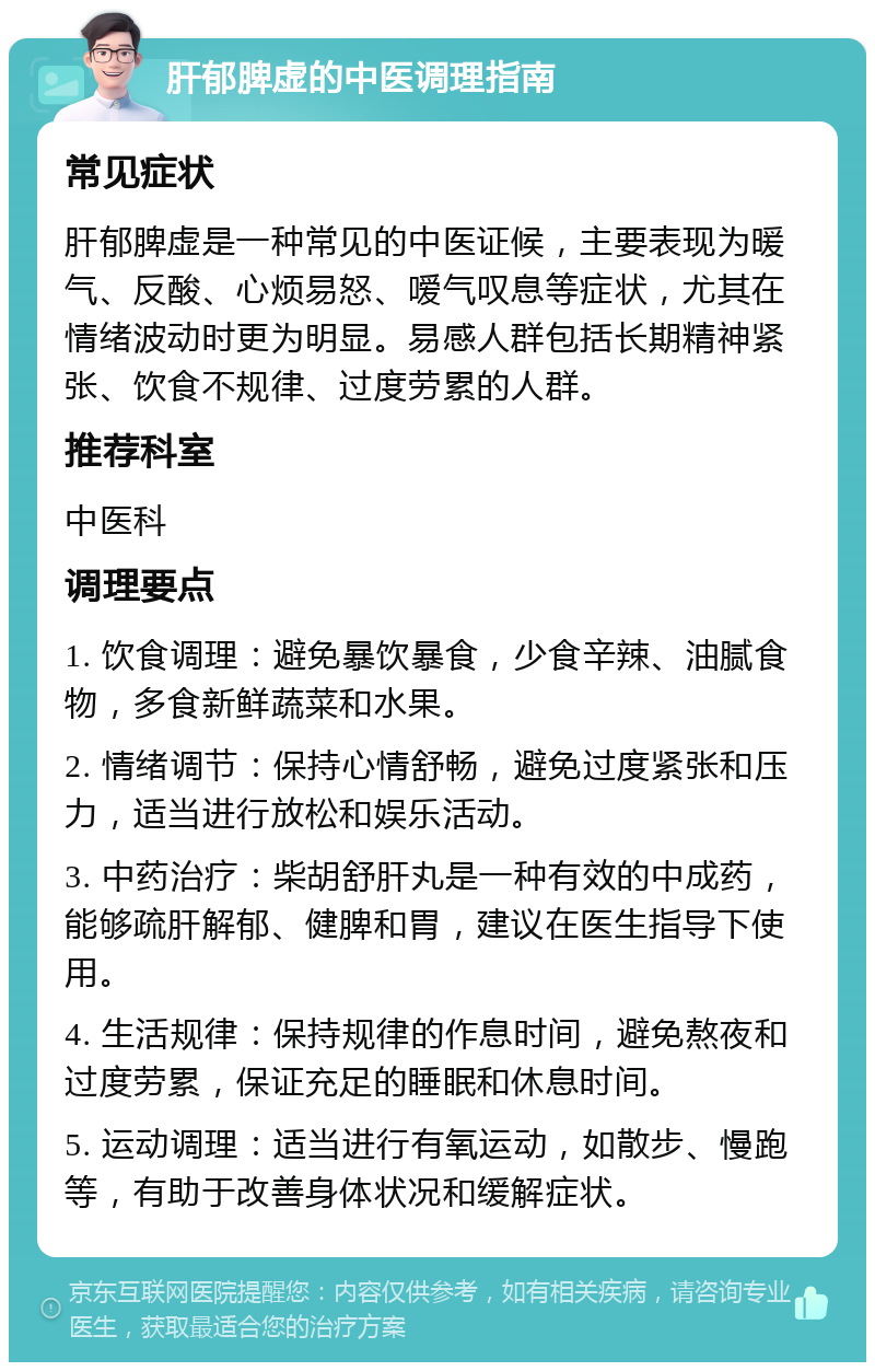 肝郁脾虚的中医调理指南 常见症状 肝郁脾虚是一种常见的中医证候，主要表现为暖气、反酸、心烦易怒、嗳气叹息等症状，尤其在情绪波动时更为明显。易感人群包括长期精神紧张、饮食不规律、过度劳累的人群。 推荐科室 中医科 调理要点 1. 饮食调理：避免暴饮暴食，少食辛辣、油腻食物，多食新鲜蔬菜和水果。 2. 情绪调节：保持心情舒畅，避免过度紧张和压力，适当进行放松和娱乐活动。 3. 中药治疗：柴胡舒肝丸是一种有效的中成药，能够疏肝解郁、健脾和胃，建议在医生指导下使用。 4. 生活规律：保持规律的作息时间，避免熬夜和过度劳累，保证充足的睡眠和休息时间。 5. 运动调理：适当进行有氧运动，如散步、慢跑等，有助于改善身体状况和缓解症状。