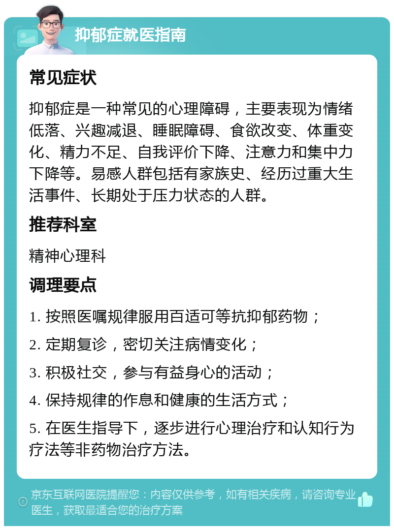 抑郁症就医指南 常见症状 抑郁症是一种常见的心理障碍，主要表现为情绪低落、兴趣减退、睡眠障碍、食欲改变、体重变化、精力不足、自我评价下降、注意力和集中力下降等。易感人群包括有家族史、经历过重大生活事件、长期处于压力状态的人群。 推荐科室 精神心理科 调理要点 1. 按照医嘱规律服用百适可等抗抑郁药物； 2. 定期复诊，密切关注病情变化； 3. 积极社交，参与有益身心的活动； 4. 保持规律的作息和健康的生活方式； 5. 在医生指导下，逐步进行心理治疗和认知行为疗法等非药物治疗方法。