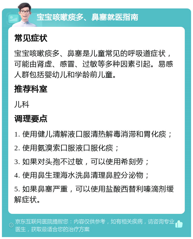 宝宝咳嗽痰多、鼻塞就医指南 常见症状 宝宝咳嗽痰多、鼻塞是儿童常见的呼吸道症状，可能由肾虚、感冒、过敏等多种因素引起。易感人群包括婴幼儿和学龄前儿童。 推荐科室 儿科 调理要点 1. 使用健儿清解液口服清热解毒消滞和胃化痰； 2. 使用氨溴索口服液口服化痰； 3. 如果对头孢不过敏，可以使用希刻劳； 4. 使用鼻生理海水洗鼻清理鼻腔分泌物； 5. 如果鼻塞严重，可以使用盐酸西替利嗪滴剂缓解症状。