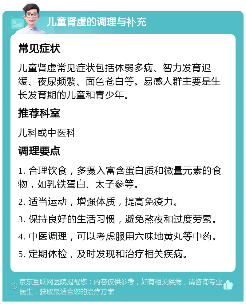 儿童肾虚的调理与补充 常见症状 儿童肾虚常见症状包括体弱多病、智力发育迟缓、夜尿频繁、面色苍白等。易感人群主要是生长发育期的儿童和青少年。 推荐科室 儿科或中医科 调理要点 1. 合理饮食，多摄入富含蛋白质和微量元素的食物，如乳铁蛋白、太子参等。 2. 适当运动，增强体质，提高免疫力。 3. 保持良好的生活习惯，避免熬夜和过度劳累。 4. 中医调理，可以考虑服用六味地黄丸等中药。 5. 定期体检，及时发现和治疗相关疾病。