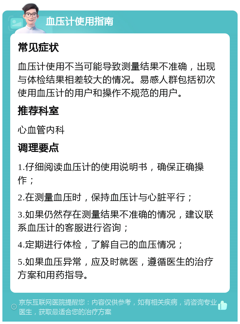 血压计使用指南 常见症状 血压计使用不当可能导致测量结果不准确，出现与体检结果相差较大的情况。易感人群包括初次使用血压计的用户和操作不规范的用户。 推荐科室 心血管内科 调理要点 1.仔细阅读血压计的使用说明书，确保正确操作； 2.在测量血压时，保持血压计与心脏平行； 3.如果仍然存在测量结果不准确的情况，建议联系血压计的客服进行咨询； 4.定期进行体检，了解自己的血压情况； 5.如果血压异常，应及时就医，遵循医生的治疗方案和用药指导。