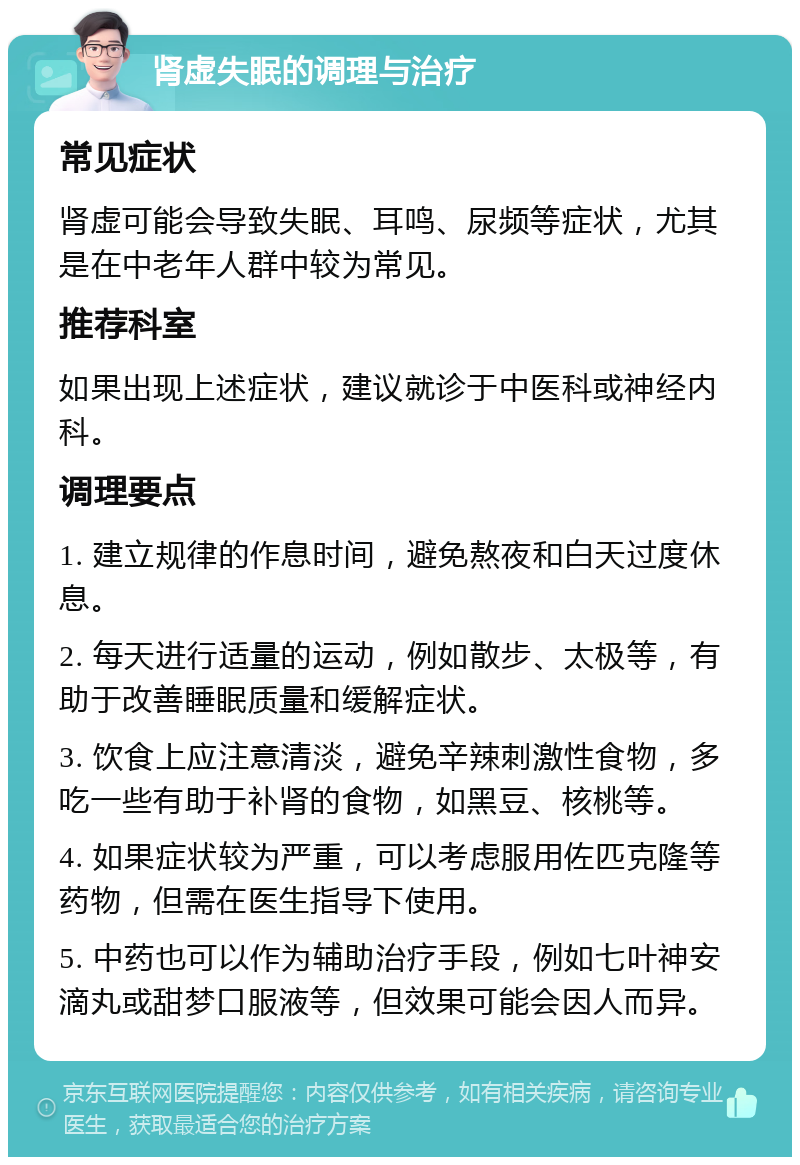 肾虚失眠的调理与治疗 常见症状 肾虚可能会导致失眠、耳鸣、尿频等症状，尤其是在中老年人群中较为常见。 推荐科室 如果出现上述症状，建议就诊于中医科或神经内科。 调理要点 1. 建立规律的作息时间，避免熬夜和白天过度休息。 2. 每天进行适量的运动，例如散步、太极等，有助于改善睡眠质量和缓解症状。 3. 饮食上应注意清淡，避免辛辣刺激性食物，多吃一些有助于补肾的食物，如黑豆、核桃等。 4. 如果症状较为严重，可以考虑服用佐匹克隆等药物，但需在医生指导下使用。 5. 中药也可以作为辅助治疗手段，例如七叶神安滴丸或甜梦口服液等，但效果可能会因人而异。