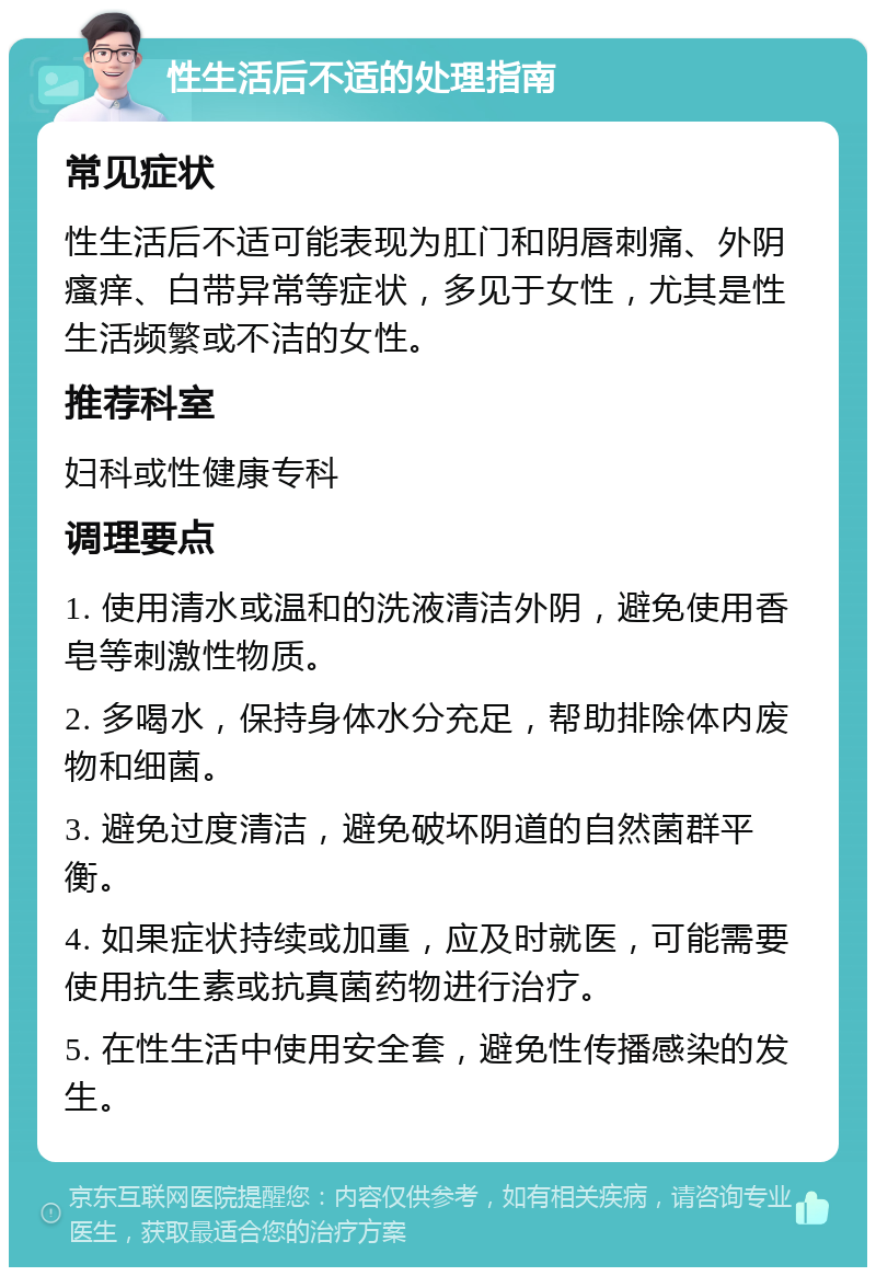 性生活后不适的处理指南 常见症状 性生活后不适可能表现为肛门和阴唇刺痛、外阴瘙痒、白带异常等症状，多见于女性，尤其是性生活频繁或不洁的女性。 推荐科室 妇科或性健康专科 调理要点 1. 使用清水或温和的洗液清洁外阴，避免使用香皂等刺激性物质。 2. 多喝水，保持身体水分充足，帮助排除体内废物和细菌。 3. 避免过度清洁，避免破坏阴道的自然菌群平衡。 4. 如果症状持续或加重，应及时就医，可能需要使用抗生素或抗真菌药物进行治疗。 5. 在性生活中使用安全套，避免性传播感染的发生。