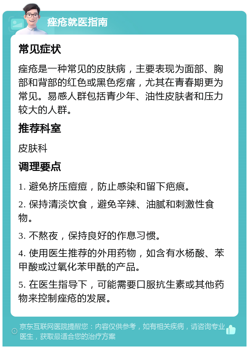 痤疮就医指南 常见症状 痤疮是一种常见的皮肤病，主要表现为面部、胸部和背部的红色或黑色疙瘩，尤其在青春期更为常见。易感人群包括青少年、油性皮肤者和压力较大的人群。 推荐科室 皮肤科 调理要点 1. 避免挤压痘痘，防止感染和留下疤痕。 2. 保持清淡饮食，避免辛辣、油腻和刺激性食物。 3. 不熬夜，保持良好的作息习惯。 4. 使用医生推荐的外用药物，如含有水杨酸、苯甲酸或过氧化苯甲酰的产品。 5. 在医生指导下，可能需要口服抗生素或其他药物来控制痤疮的发展。