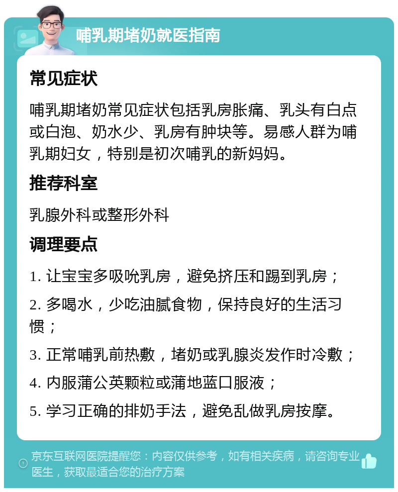 哺乳期堵奶就医指南 常见症状 哺乳期堵奶常见症状包括乳房胀痛、乳头有白点或白泡、奶水少、乳房有肿块等。易感人群为哺乳期妇女，特别是初次哺乳的新妈妈。 推荐科室 乳腺外科或整形外科 调理要点 1. 让宝宝多吸吮乳房，避免挤压和踢到乳房； 2. 多喝水，少吃油腻食物，保持良好的生活习惯； 3. 正常哺乳前热敷，堵奶或乳腺炎发作时冷敷； 4. 内服蒲公英颗粒或蒲地蓝口服液； 5. 学习正确的排奶手法，避免乱做乳房按摩。