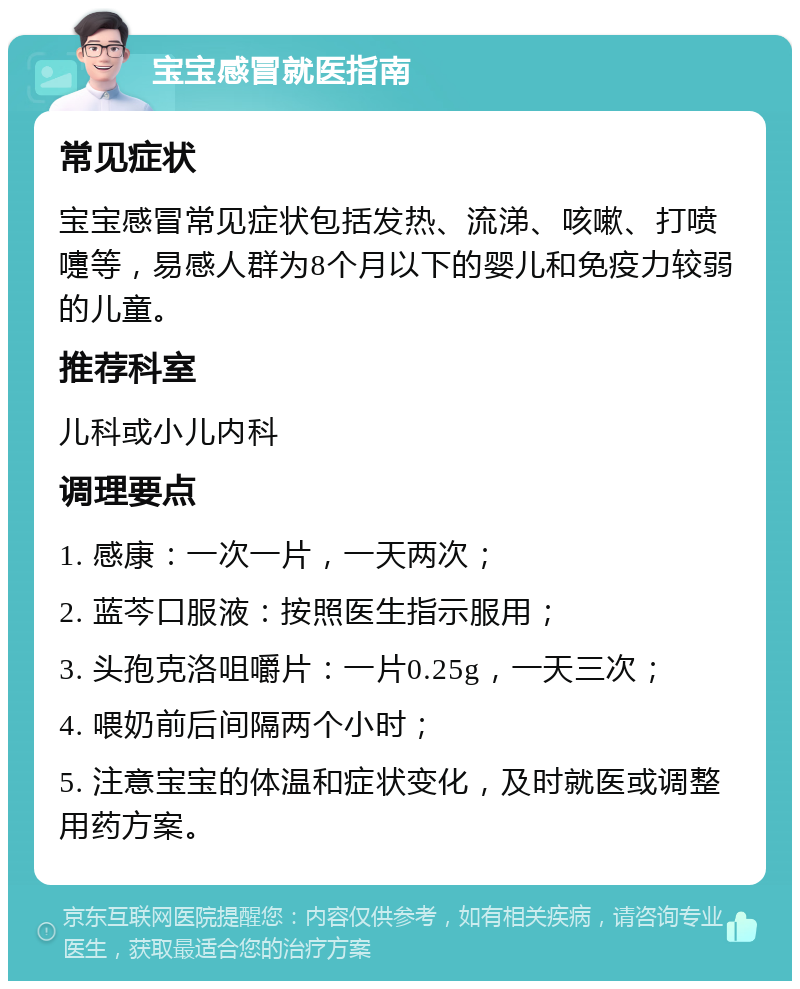 宝宝感冒就医指南 常见症状 宝宝感冒常见症状包括发热、流涕、咳嗽、打喷嚏等，易感人群为8个月以下的婴儿和免疫力较弱的儿童。 推荐科室 儿科或小儿内科 调理要点 1. 感康：一次一片，一天两次； 2. 蓝芩口服液：按照医生指示服用； 3. 头孢克洛咀嚼片：一片0.25g，一天三次； 4. 喂奶前后间隔两个小时； 5. 注意宝宝的体温和症状变化，及时就医或调整用药方案。