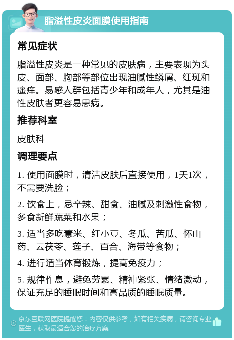 脂溢性皮炎面膜使用指南 常见症状 脂溢性皮炎是一种常见的皮肤病，主要表现为头皮、面部、胸部等部位出现油腻性鳞屑、红斑和瘙痒。易感人群包括青少年和成年人，尤其是油性皮肤者更容易患病。 推荐科室 皮肤科 调理要点 1. 使用面膜时，清洁皮肤后直接使用，1天1次，不需要洗脸； 2. 饮食上，忌辛辣、甜食、油腻及刺激性食物，多食新鲜蔬菜和水果； 3. 适当多吃薏米、红小豆、冬瓜、苦瓜、怀山药、云茯苓、莲子、百合、海带等食物； 4. 进行适当体育锻炼，提高免疫力； 5. 规律作息，避免劳累、精神紧张、情绪激动，保证充足的睡眠时间和高品质的睡眠质量。