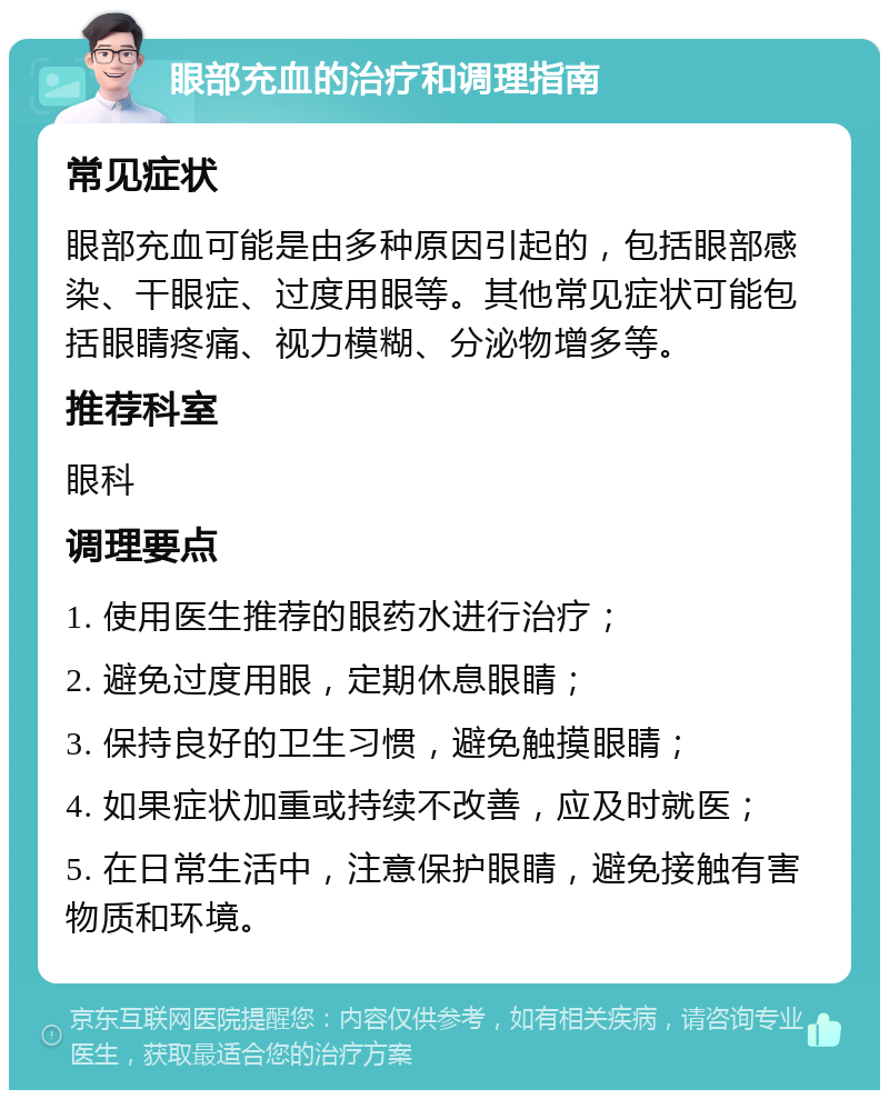 眼部充血的治疗和调理指南 常见症状 眼部充血可能是由多种原因引起的，包括眼部感染、干眼症、过度用眼等。其他常见症状可能包括眼睛疼痛、视力模糊、分泌物增多等。 推荐科室 眼科 调理要点 1. 使用医生推荐的眼药水进行治疗； 2. 避免过度用眼，定期休息眼睛； 3. 保持良好的卫生习惯，避免触摸眼睛； 4. 如果症状加重或持续不改善，应及时就医； 5. 在日常生活中，注意保护眼睛，避免接触有害物质和环境。