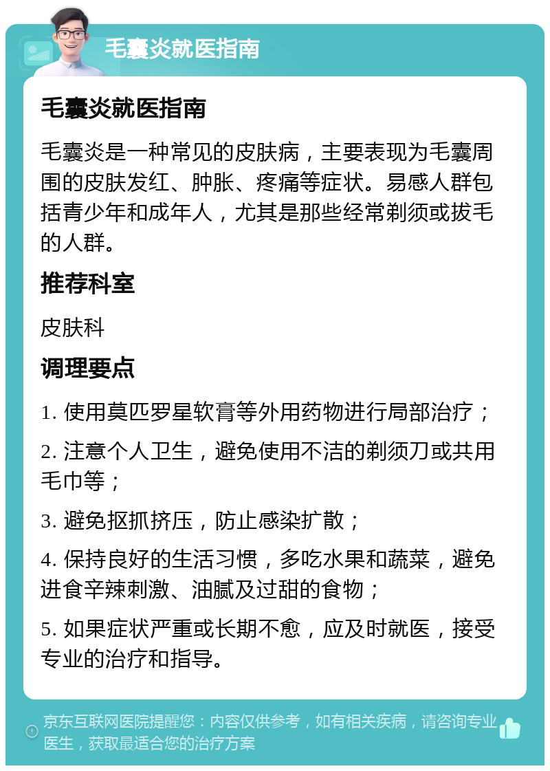 毛囊炎就医指南 毛囊炎就医指南 毛囊炎是一种常见的皮肤病，主要表现为毛囊周围的皮肤发红、肿胀、疼痛等症状。易感人群包括青少年和成年人，尤其是那些经常剃须或拔毛的人群。 推荐科室 皮肤科 调理要点 1. 使用莫匹罗星软膏等外用药物进行局部治疗； 2. 注意个人卫生，避免使用不洁的剃须刀或共用毛巾等； 3. 避免抠抓挤压，防止感染扩散； 4. 保持良好的生活习惯，多吃水果和蔬菜，避免进食辛辣刺激、油腻及过甜的食物； 5. 如果症状严重或长期不愈，应及时就医，接受专业的治疗和指导。