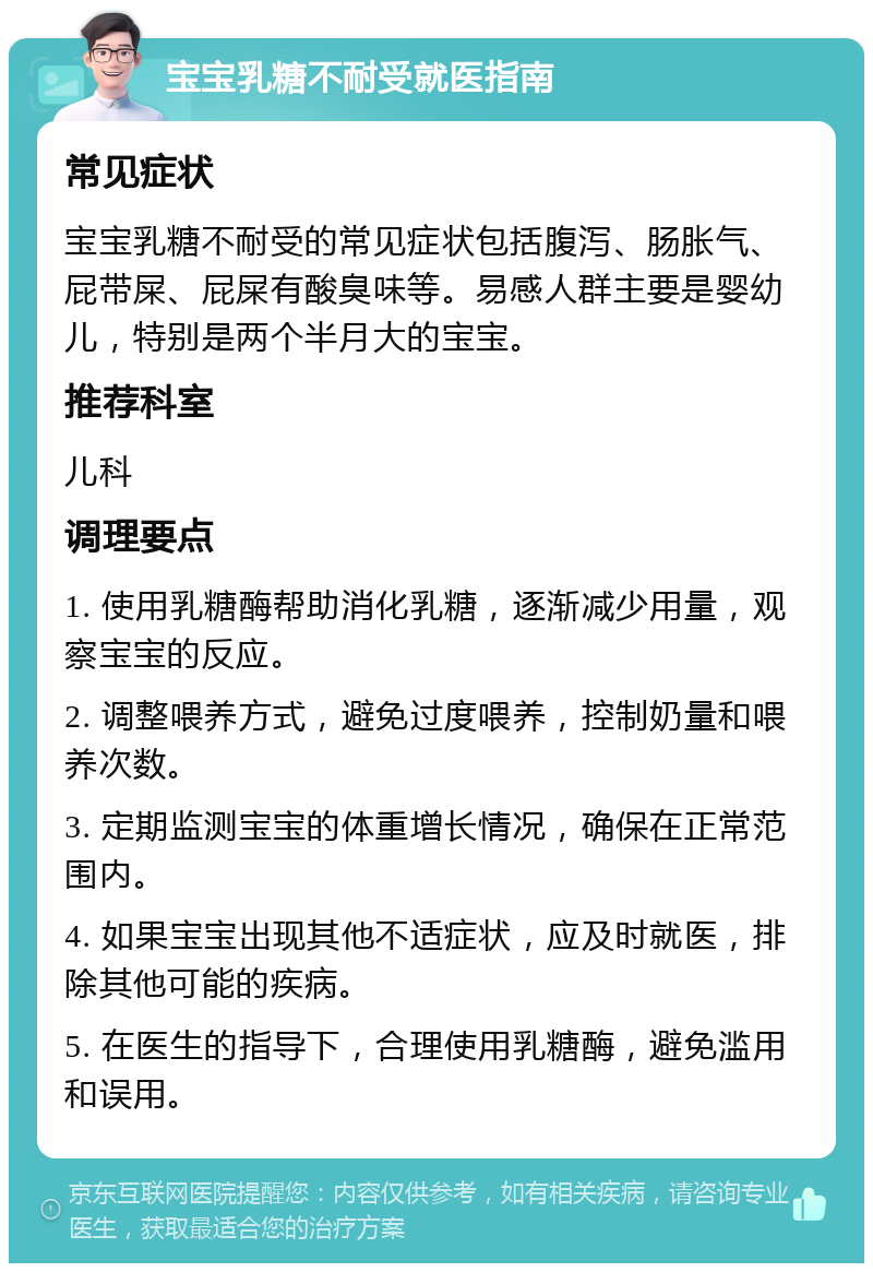 宝宝乳糖不耐受就医指南 常见症状 宝宝乳糖不耐受的常见症状包括腹泻、肠胀气、屁带屎、屁屎有酸臭味等。易感人群主要是婴幼儿，特别是两个半月大的宝宝。 推荐科室 儿科 调理要点 1. 使用乳糖酶帮助消化乳糖，逐渐减少用量，观察宝宝的反应。 2. 调整喂养方式，避免过度喂养，控制奶量和喂养次数。 3. 定期监测宝宝的体重增长情况，确保在正常范围内。 4. 如果宝宝出现其他不适症状，应及时就医，排除其他可能的疾病。 5. 在医生的指导下，合理使用乳糖酶，避免滥用和误用。