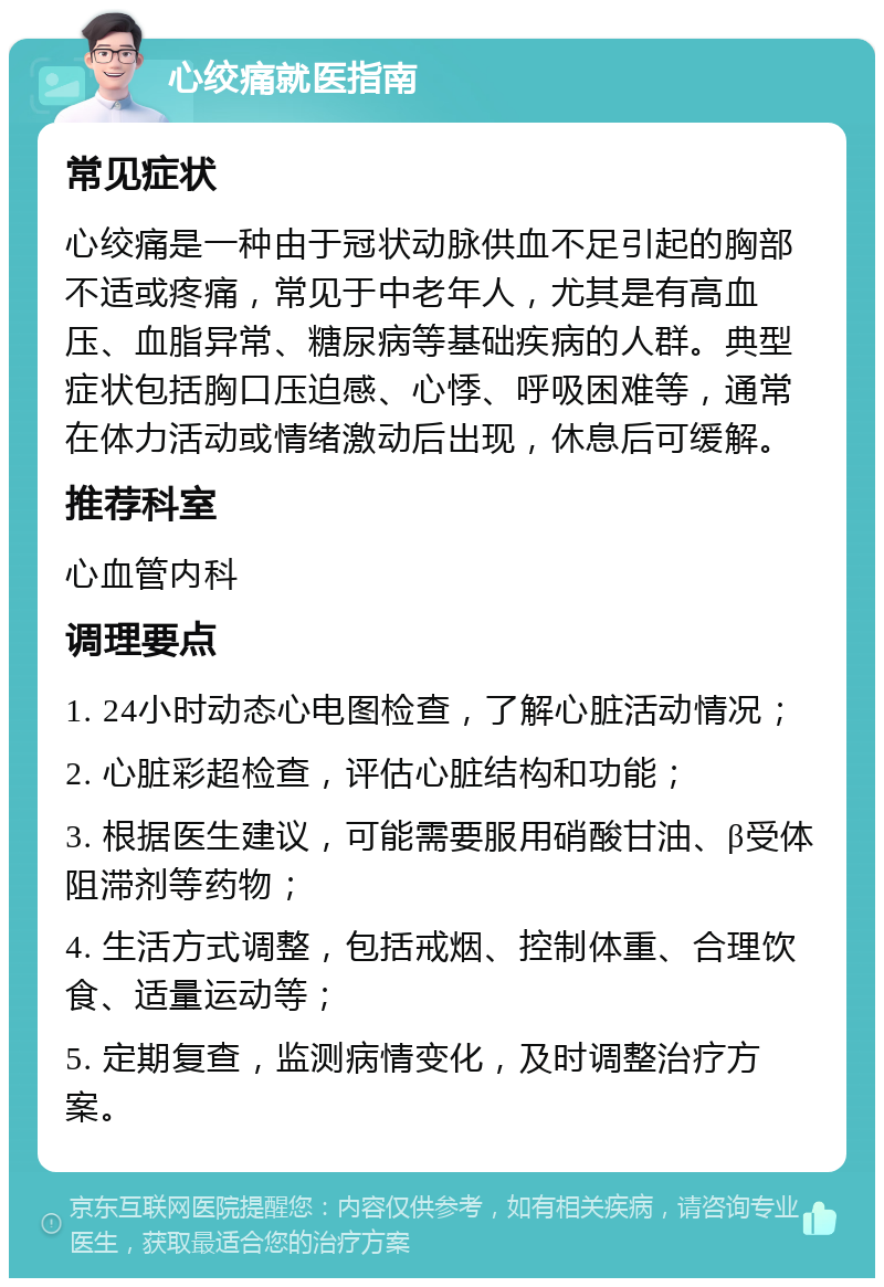 心绞痛就医指南 常见症状 心绞痛是一种由于冠状动脉供血不足引起的胸部不适或疼痛，常见于中老年人，尤其是有高血压、血脂异常、糖尿病等基础疾病的人群。典型症状包括胸口压迫感、心悸、呼吸困难等，通常在体力活动或情绪激动后出现，休息后可缓解。 推荐科室 心血管内科 调理要点 1. 24小时动态心电图检查，了解心脏活动情况； 2. 心脏彩超检查，评估心脏结构和功能； 3. 根据医生建议，可能需要服用硝酸甘油、β受体阻滞剂等药物； 4. 生活方式调整，包括戒烟、控制体重、合理饮食、适量运动等； 5. 定期复查，监测病情变化，及时调整治疗方案。