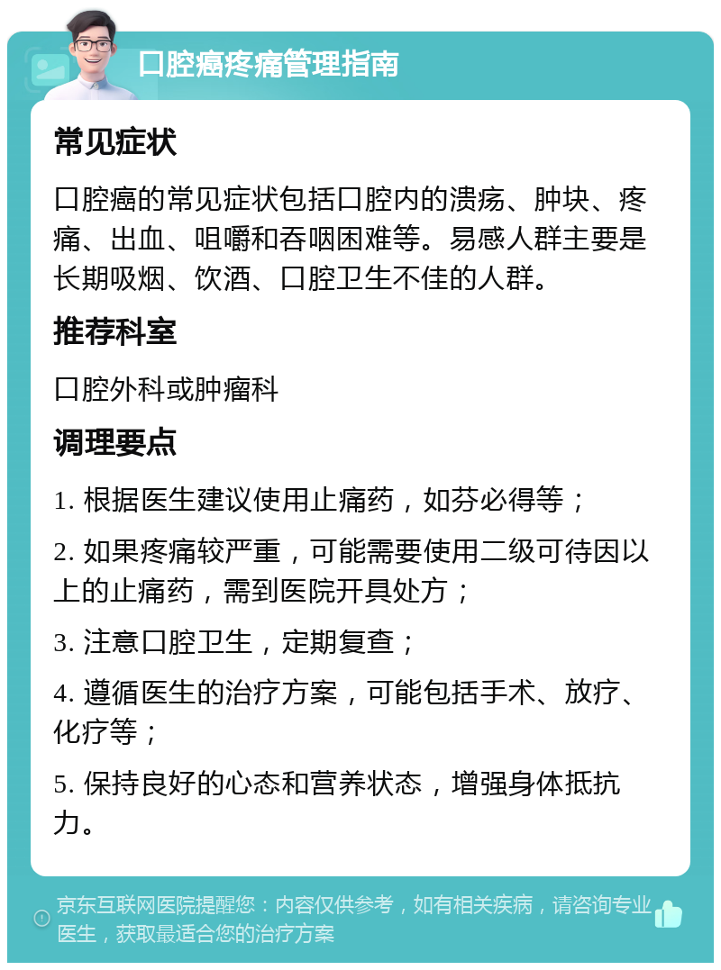 口腔癌疼痛管理指南 常见症状 口腔癌的常见症状包括口腔内的溃疡、肿块、疼痛、出血、咀嚼和吞咽困难等。易感人群主要是长期吸烟、饮酒、口腔卫生不佳的人群。 推荐科室 口腔外科或肿瘤科 调理要点 1. 根据医生建议使用止痛药，如芬必得等； 2. 如果疼痛较严重，可能需要使用二级可待因以上的止痛药，需到医院开具处方； 3. 注意口腔卫生，定期复查； 4. 遵循医生的治疗方案，可能包括手术、放疗、化疗等； 5. 保持良好的心态和营养状态，增强身体抵抗力。