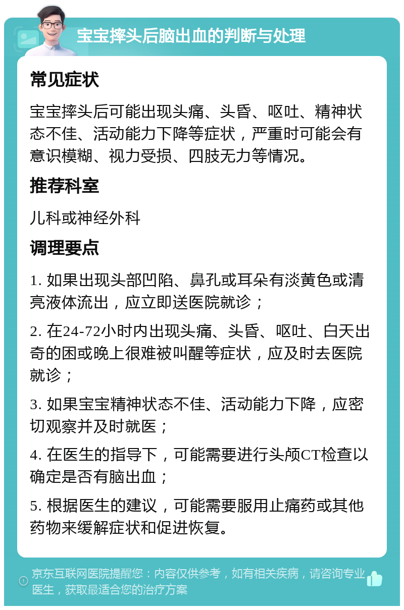 宝宝摔头后脑出血的判断与处理 常见症状 宝宝摔头后可能出现头痛、头昏、呕吐、精神状态不佳、活动能力下降等症状，严重时可能会有意识模糊、视力受损、四肢无力等情况。 推荐科室 儿科或神经外科 调理要点 1. 如果出现头部凹陷、鼻孔或耳朵有淡黄色或清亮液体流出，应立即送医院就诊； 2. 在24-72小时内出现头痛、头昏、呕吐、白天出奇的困或晚上很难被叫醒等症状，应及时去医院就诊； 3. 如果宝宝精神状态不佳、活动能力下降，应密切观察并及时就医； 4. 在医生的指导下，可能需要进行头颅CT检查以确定是否有脑出血； 5. 根据医生的建议，可能需要服用止痛药或其他药物来缓解症状和促进恢复。