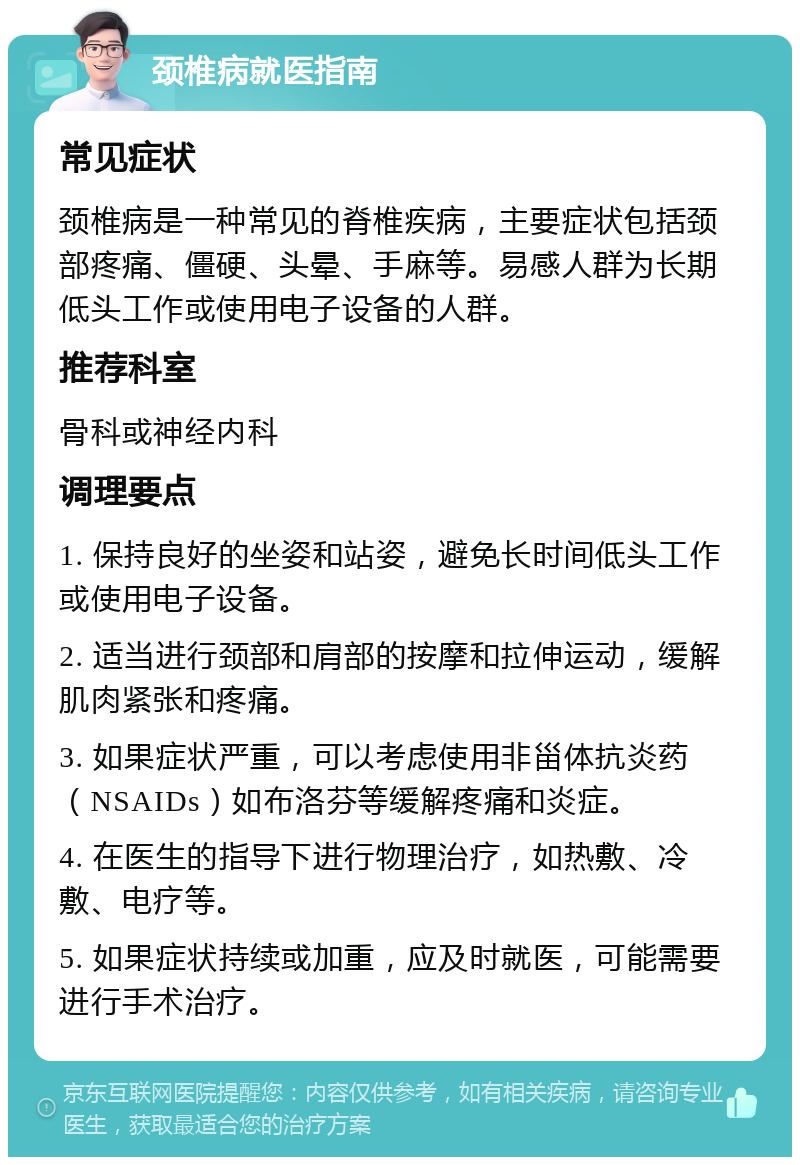 颈椎病就医指南 常见症状 颈椎病是一种常见的脊椎疾病，主要症状包括颈部疼痛、僵硬、头晕、手麻等。易感人群为长期低头工作或使用电子设备的人群。 推荐科室 骨科或神经内科 调理要点 1. 保持良好的坐姿和站姿，避免长时间低头工作或使用电子设备。 2. 适当进行颈部和肩部的按摩和拉伸运动，缓解肌肉紧张和疼痛。 3. 如果症状严重，可以考虑使用非甾体抗炎药（NSAIDs）如布洛芬等缓解疼痛和炎症。 4. 在医生的指导下进行物理治疗，如热敷、冷敷、电疗等。 5. 如果症状持续或加重，应及时就医，可能需要进行手术治疗。