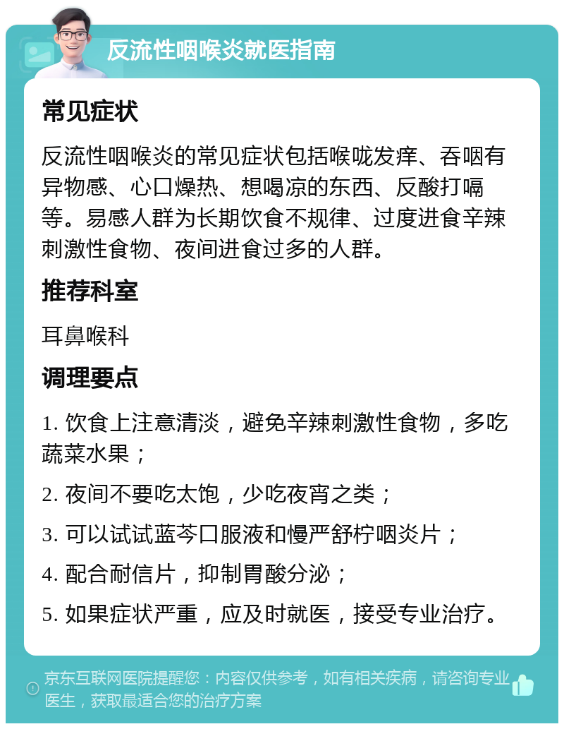 反流性咽喉炎就医指南 常见症状 反流性咽喉炎的常见症状包括喉咙发痒、吞咽有异物感、心口燥热、想喝凉的东西、反酸打嗝等。易感人群为长期饮食不规律、过度进食辛辣刺激性食物、夜间进食过多的人群。 推荐科室 耳鼻喉科 调理要点 1. 饮食上注意清淡，避免辛辣刺激性食物，多吃蔬菜水果； 2. 夜间不要吃太饱，少吃夜宵之类； 3. 可以试试蓝芩口服液和慢严舒柠咽炎片； 4. 配合耐信片，抑制胃酸分泌； 5. 如果症状严重，应及时就医，接受专业治疗。