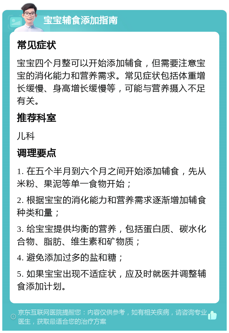 宝宝辅食添加指南 常见症状 宝宝四个月整可以开始添加辅食，但需要注意宝宝的消化能力和营养需求。常见症状包括体重增长缓慢、身高增长缓慢等，可能与营养摄入不足有关。 推荐科室 儿科 调理要点 1. 在五个半月到六个月之间开始添加辅食，先从米粉、果泥等单一食物开始； 2. 根据宝宝的消化能力和营养需求逐渐增加辅食种类和量； 3. 给宝宝提供均衡的营养，包括蛋白质、碳水化合物、脂肪、维生素和矿物质； 4. 避免添加过多的盐和糖； 5. 如果宝宝出现不适症状，应及时就医并调整辅食添加计划。