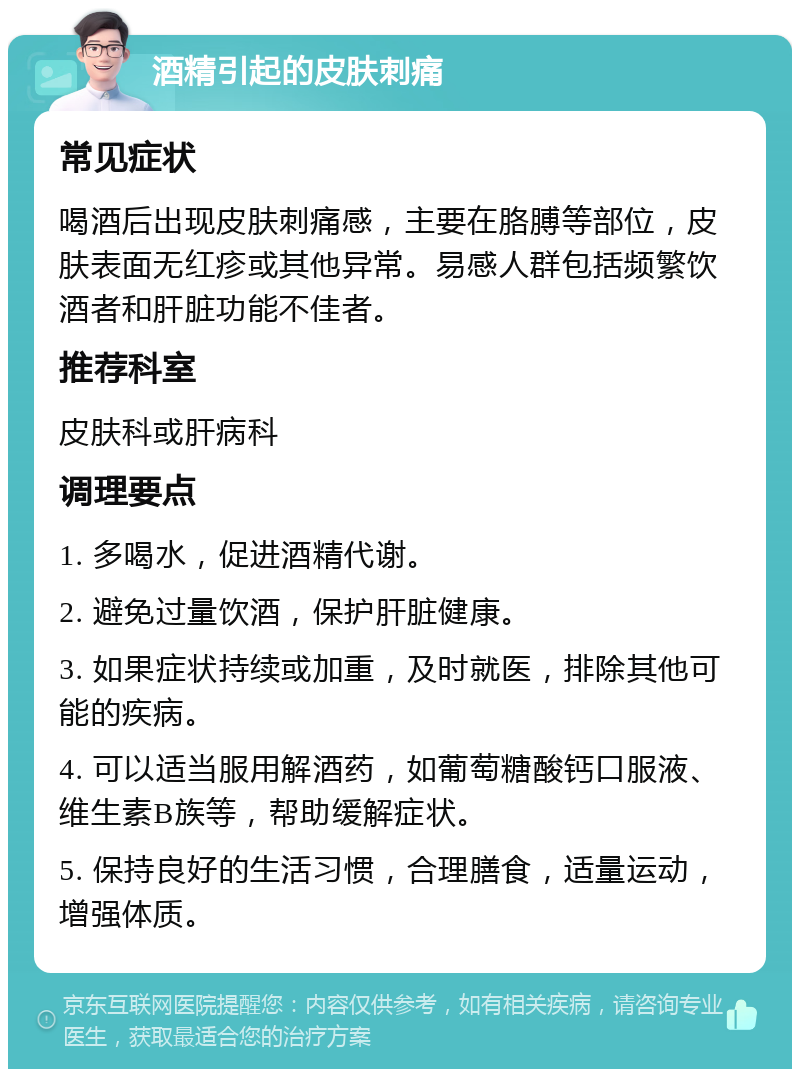 酒精引起的皮肤刺痛 常见症状 喝酒后出现皮肤刺痛感，主要在胳膊等部位，皮肤表面无红疹或其他异常。易感人群包括频繁饮酒者和肝脏功能不佳者。 推荐科室 皮肤科或肝病科 调理要点 1. 多喝水，促进酒精代谢。 2. 避免过量饮酒，保护肝脏健康。 3. 如果症状持续或加重，及时就医，排除其他可能的疾病。 4. 可以适当服用解酒药，如葡萄糖酸钙口服液、维生素B族等，帮助缓解症状。 5. 保持良好的生活习惯，合理膳食，适量运动，增强体质。