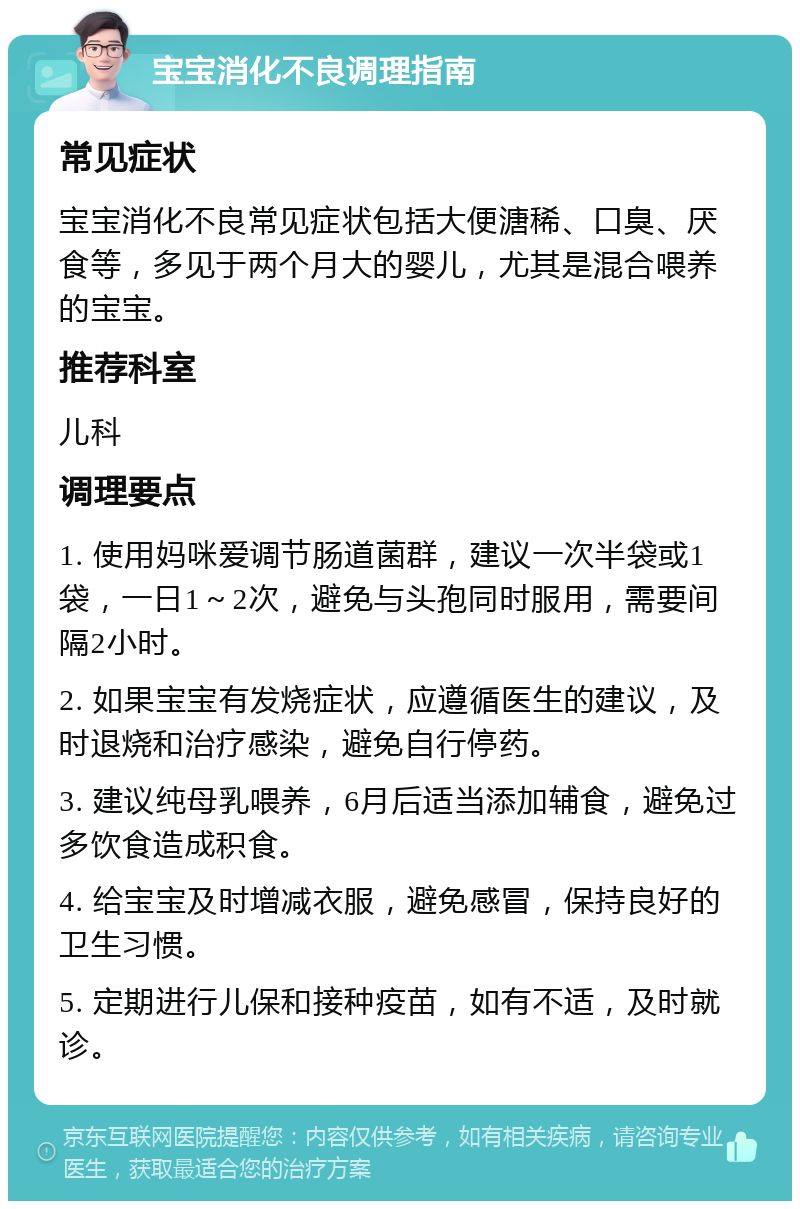 宝宝消化不良调理指南 常见症状 宝宝消化不良常见症状包括大便溏稀、口臭、厌食等，多见于两个月大的婴儿，尤其是混合喂养的宝宝。 推荐科室 儿科 调理要点 1. 使用妈咪爱调节肠道菌群，建议一次半袋或1袋，一日1～2次，避免与头孢同时服用，需要间隔2小时。 2. 如果宝宝有发烧症状，应遵循医生的建议，及时退烧和治疗感染，避免自行停药。 3. 建议纯母乳喂养，6月后适当添加辅食，避免过多饮食造成积食。 4. 给宝宝及时增减衣服，避免感冒，保持良好的卫生习惯。 5. 定期进行儿保和接种疫苗，如有不适，及时就诊。