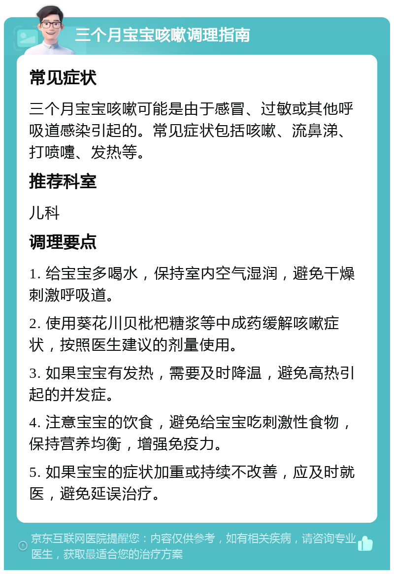 三个月宝宝咳嗽调理指南 常见症状 三个月宝宝咳嗽可能是由于感冒、过敏或其他呼吸道感染引起的。常见症状包括咳嗽、流鼻涕、打喷嚏、发热等。 推荐科室 儿科 调理要点 1. 给宝宝多喝水，保持室内空气湿润，避免干燥刺激呼吸道。 2. 使用葵花川贝枇杷糖浆等中成药缓解咳嗽症状，按照医生建议的剂量使用。 3. 如果宝宝有发热，需要及时降温，避免高热引起的并发症。 4. 注意宝宝的饮食，避免给宝宝吃刺激性食物，保持营养均衡，增强免疫力。 5. 如果宝宝的症状加重或持续不改善，应及时就医，避免延误治疗。