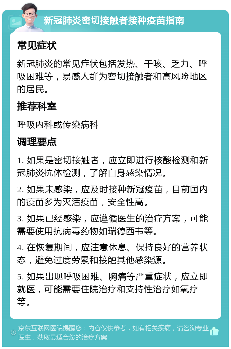 新冠肺炎密切接触者接种疫苗指南 常见症状 新冠肺炎的常见症状包括发热、干咳、乏力、呼吸困难等，易感人群为密切接触者和高风险地区的居民。 推荐科室 呼吸内科或传染病科 调理要点 1. 如果是密切接触者，应立即进行核酸检测和新冠肺炎抗体检测，了解自身感染情况。 2. 如果未感染，应及时接种新冠疫苗，目前国内的疫苗多为灭活疫苗，安全性高。 3. 如果已经感染，应遵循医生的治疗方案，可能需要使用抗病毒药物如瑞德西韦等。 4. 在恢复期间，应注意休息、保持良好的营养状态，避免过度劳累和接触其他感染源。 5. 如果出现呼吸困难、胸痛等严重症状，应立即就医，可能需要住院治疗和支持性治疗如氧疗等。