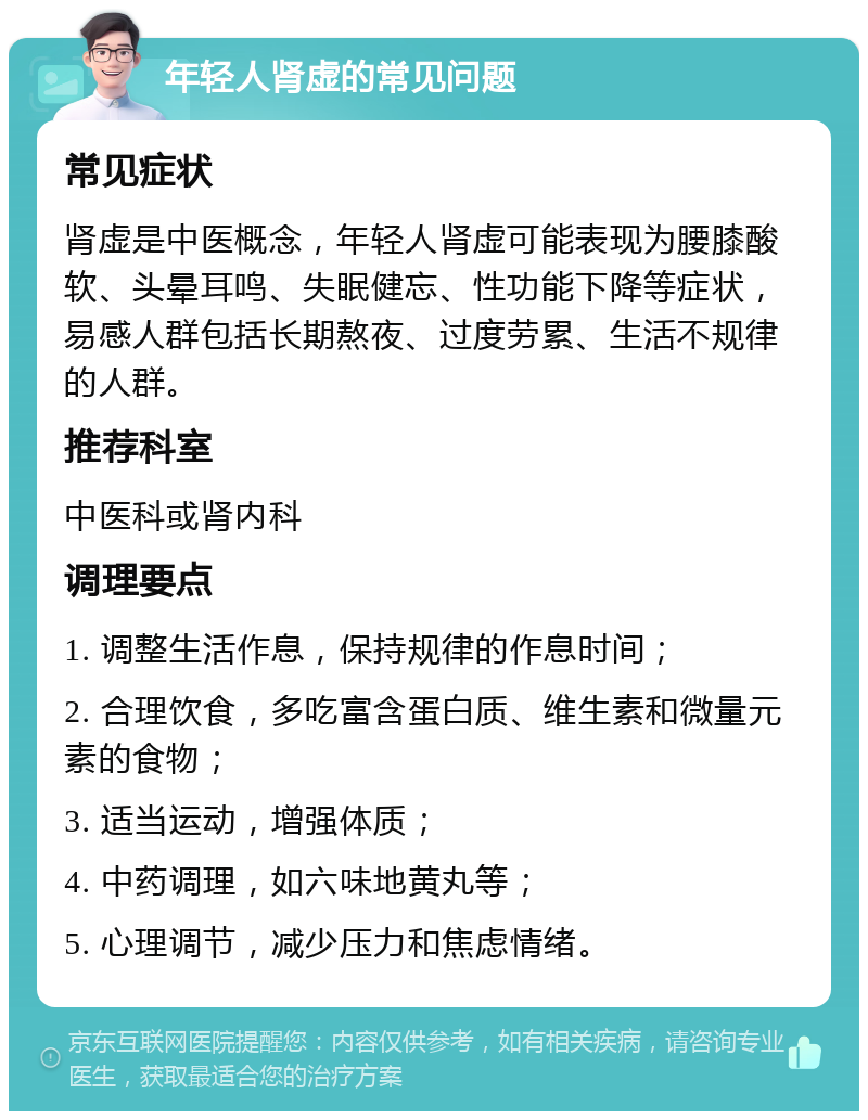 年轻人肾虚的常见问题 常见症状 肾虚是中医概念，年轻人肾虚可能表现为腰膝酸软、头晕耳鸣、失眠健忘、性功能下降等症状，易感人群包括长期熬夜、过度劳累、生活不规律的人群。 推荐科室 中医科或肾内科 调理要点 1. 调整生活作息，保持规律的作息时间； 2. 合理饮食，多吃富含蛋白质、维生素和微量元素的食物； 3. 适当运动，增强体质； 4. 中药调理，如六味地黄丸等； 5. 心理调节，减少压力和焦虑情绪。