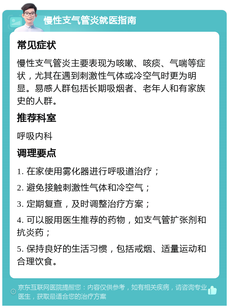 慢性支气管炎就医指南 常见症状 慢性支气管炎主要表现为咳嗽、咳痰、气喘等症状，尤其在遇到刺激性气体或冷空气时更为明显。易感人群包括长期吸烟者、老年人和有家族史的人群。 推荐科室 呼吸内科 调理要点 1. 在家使用雾化器进行呼吸道治疗； 2. 避免接触刺激性气体和冷空气； 3. 定期复查，及时调整治疗方案； 4. 可以服用医生推荐的药物，如支气管扩张剂和抗炎药； 5. 保持良好的生活习惯，包括戒烟、适量运动和合理饮食。