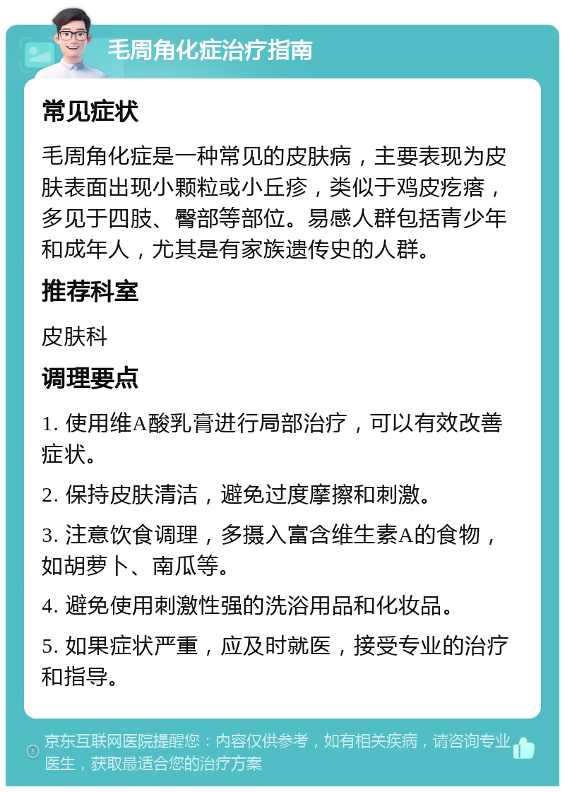 毛周角化症治疗指南 常见症状 毛周角化症是一种常见的皮肤病，主要表现为皮肤表面出现小颗粒或小丘疹，类似于鸡皮疙瘩，多见于四肢、臀部等部位。易感人群包括青少年和成年人，尤其是有家族遗传史的人群。 推荐科室 皮肤科 调理要点 1. 使用维A酸乳膏进行局部治疗，可以有效改善症状。 2. 保持皮肤清洁，避免过度摩擦和刺激。 3. 注意饮食调理，多摄入富含维生素A的食物，如胡萝卜、南瓜等。 4. 避免使用刺激性强的洗浴用品和化妆品。 5. 如果症状严重，应及时就医，接受专业的治疗和指导。