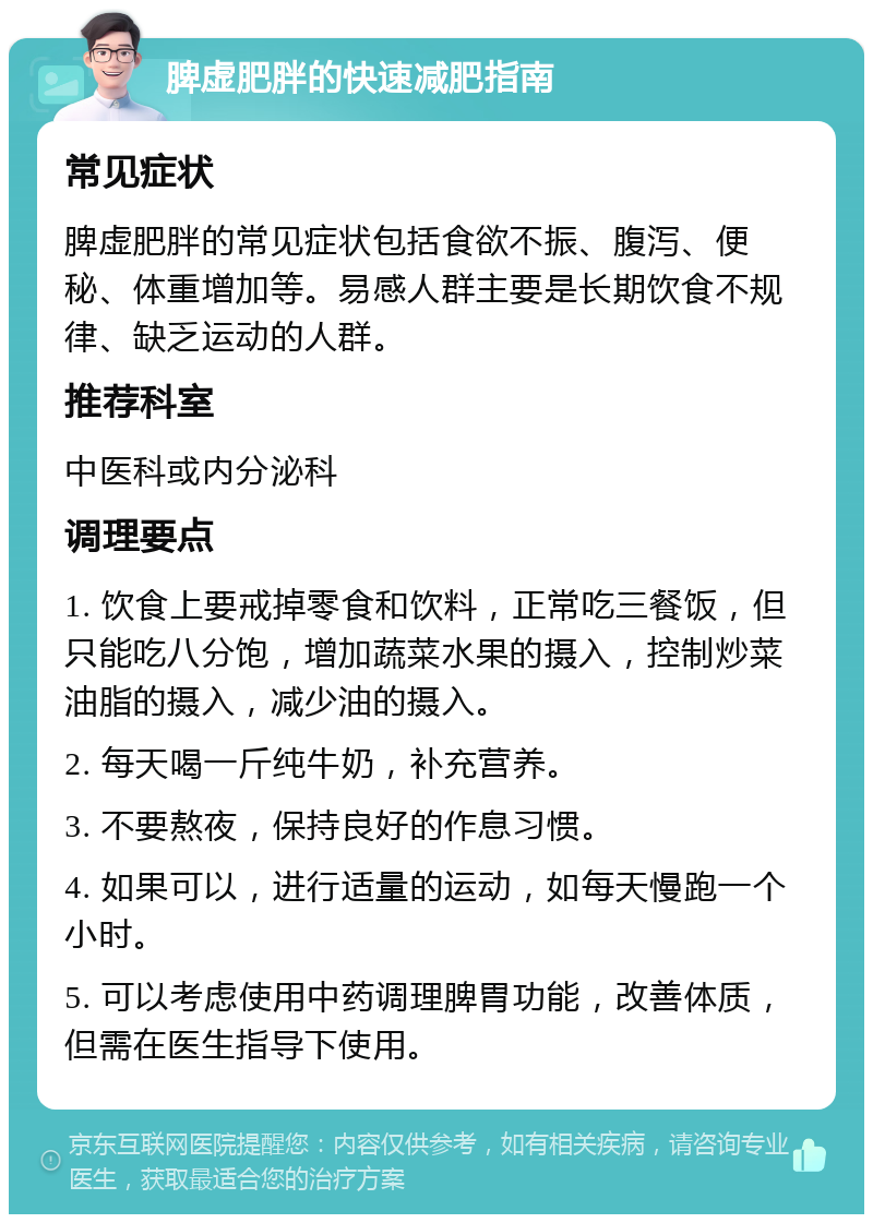 脾虚肥胖的快速减肥指南 常见症状 脾虚肥胖的常见症状包括食欲不振、腹泻、便秘、体重增加等。易感人群主要是长期饮食不规律、缺乏运动的人群。 推荐科室 中医科或内分泌科 调理要点 1. 饮食上要戒掉零食和饮料，正常吃三餐饭，但只能吃八分饱，增加蔬菜水果的摄入，控制炒菜油脂的摄入，减少油的摄入。 2. 每天喝一斤纯牛奶，补充营养。 3. 不要熬夜，保持良好的作息习惯。 4. 如果可以，进行适量的运动，如每天慢跑一个小时。 5. 可以考虑使用中药调理脾胃功能，改善体质，但需在医生指导下使用。