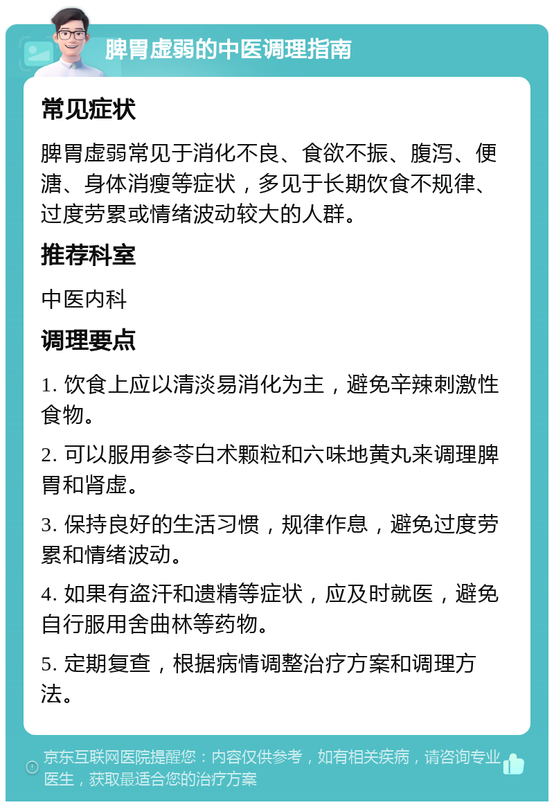 脾胃虚弱的中医调理指南 常见症状 脾胃虚弱常见于消化不良、食欲不振、腹泻、便溏、身体消瘦等症状，多见于长期饮食不规律、过度劳累或情绪波动较大的人群。 推荐科室 中医内科 调理要点 1. 饮食上应以清淡易消化为主，避免辛辣刺激性食物。 2. 可以服用参苓白术颗粒和六味地黄丸来调理脾胃和肾虚。 3. 保持良好的生活习惯，规律作息，避免过度劳累和情绪波动。 4. 如果有盗汗和遗精等症状，应及时就医，避免自行服用舍曲林等药物。 5. 定期复查，根据病情调整治疗方案和调理方法。