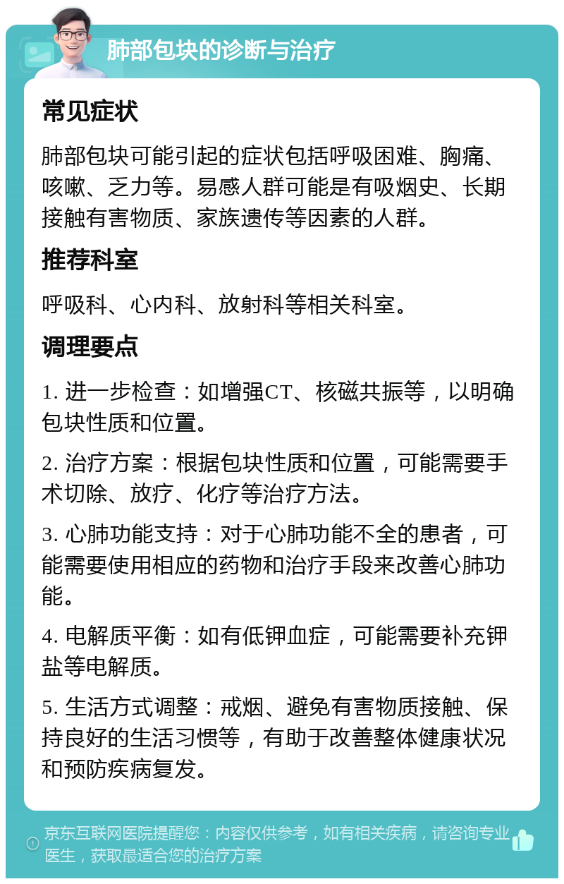 肺部包块的诊断与治疗 常见症状 肺部包块可能引起的症状包括呼吸困难、胸痛、咳嗽、乏力等。易感人群可能是有吸烟史、长期接触有害物质、家族遗传等因素的人群。 推荐科室 呼吸科、心内科、放射科等相关科室。 调理要点 1. 进一步检查：如增强CT、核磁共振等，以明确包块性质和位置。 2. 治疗方案：根据包块性质和位置，可能需要手术切除、放疗、化疗等治疗方法。 3. 心肺功能支持：对于心肺功能不全的患者，可能需要使用相应的药物和治疗手段来改善心肺功能。 4. 电解质平衡：如有低钾血症，可能需要补充钾盐等电解质。 5. 生活方式调整：戒烟、避免有害物质接触、保持良好的生活习惯等，有助于改善整体健康状况和预防疾病复发。