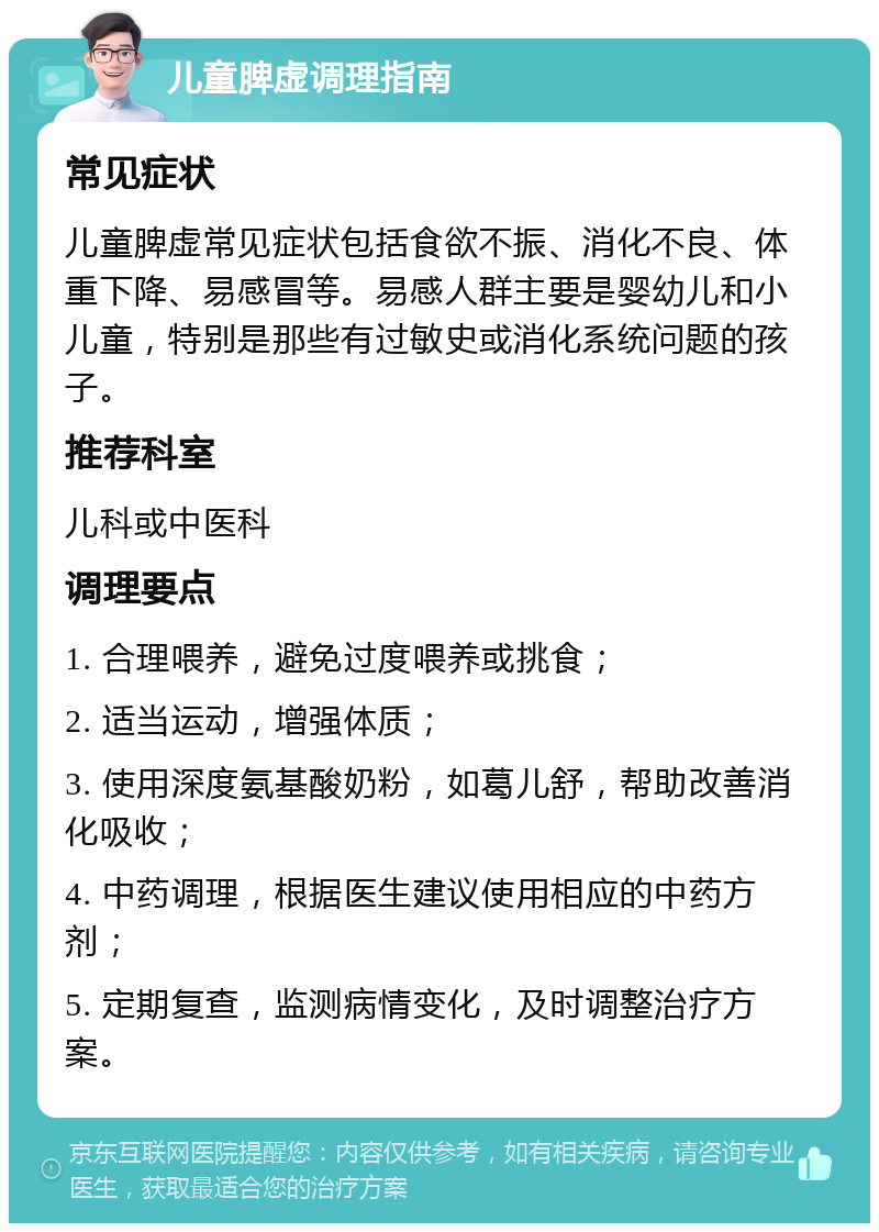 儿童脾虚调理指南 常见症状 儿童脾虚常见症状包括食欲不振、消化不良、体重下降、易感冒等。易感人群主要是婴幼儿和小儿童，特别是那些有过敏史或消化系统问题的孩子。 推荐科室 儿科或中医科 调理要点 1. 合理喂养，避免过度喂养或挑食； 2. 适当运动，增强体质； 3. 使用深度氨基酸奶粉，如葛儿舒，帮助改善消化吸收； 4. 中药调理，根据医生建议使用相应的中药方剂； 5. 定期复查，监测病情变化，及时调整治疗方案。