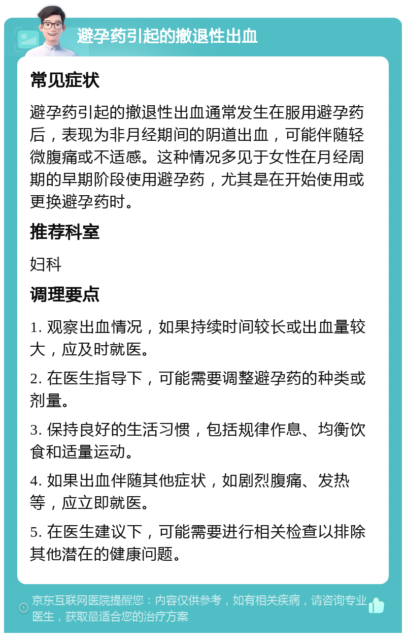 避孕药引起的撤退性出血 常见症状 避孕药引起的撤退性出血通常发生在服用避孕药后，表现为非月经期间的阴道出血，可能伴随轻微腹痛或不适感。这种情况多见于女性在月经周期的早期阶段使用避孕药，尤其是在开始使用或更换避孕药时。 推荐科室 妇科 调理要点 1. 观察出血情况，如果持续时间较长或出血量较大，应及时就医。 2. 在医生指导下，可能需要调整避孕药的种类或剂量。 3. 保持良好的生活习惯，包括规律作息、均衡饮食和适量运动。 4. 如果出血伴随其他症状，如剧烈腹痛、发热等，应立即就医。 5. 在医生建议下，可能需要进行相关检查以排除其他潜在的健康问题。