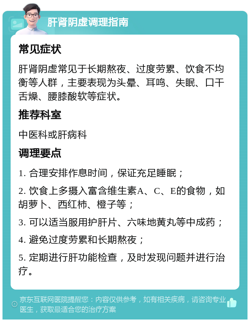 肝肾阴虚调理指南 常见症状 肝肾阴虚常见于长期熬夜、过度劳累、饮食不均衡等人群，主要表现为头晕、耳鸣、失眠、口干舌燥、腰膝酸软等症状。 推荐科室 中医科或肝病科 调理要点 1. 合理安排作息时间，保证充足睡眠； 2. 饮食上多摄入富含维生素A、C、E的食物，如胡萝卜、西红柿、橙子等； 3. 可以适当服用护肝片、六味地黄丸等中成药； 4. 避免过度劳累和长期熬夜； 5. 定期进行肝功能检查，及时发现问题并进行治疗。