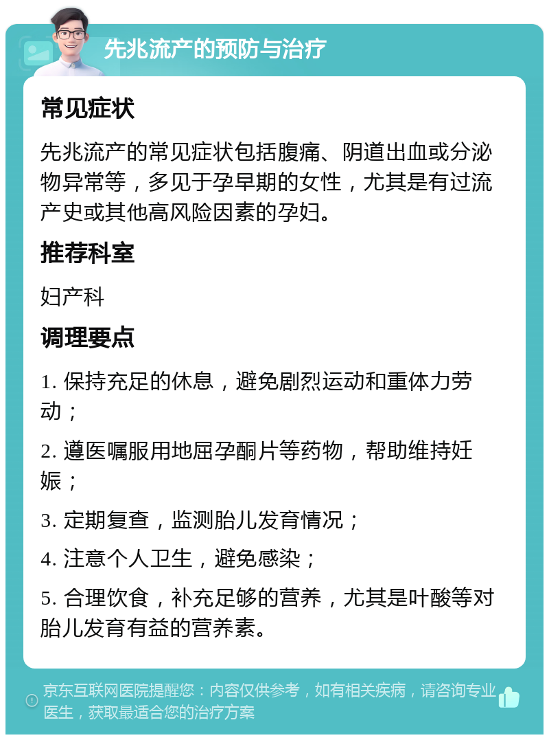 先兆流产的预防与治疗 常见症状 先兆流产的常见症状包括腹痛、阴道出血或分泌物异常等，多见于孕早期的女性，尤其是有过流产史或其他高风险因素的孕妇。 推荐科室 妇产科 调理要点 1. 保持充足的休息，避免剧烈运动和重体力劳动； 2. 遵医嘱服用地屈孕酮片等药物，帮助维持妊娠； 3. 定期复查，监测胎儿发育情况； 4. 注意个人卫生，避免感染； 5. 合理饮食，补充足够的营养，尤其是叶酸等对胎儿发育有益的营养素。