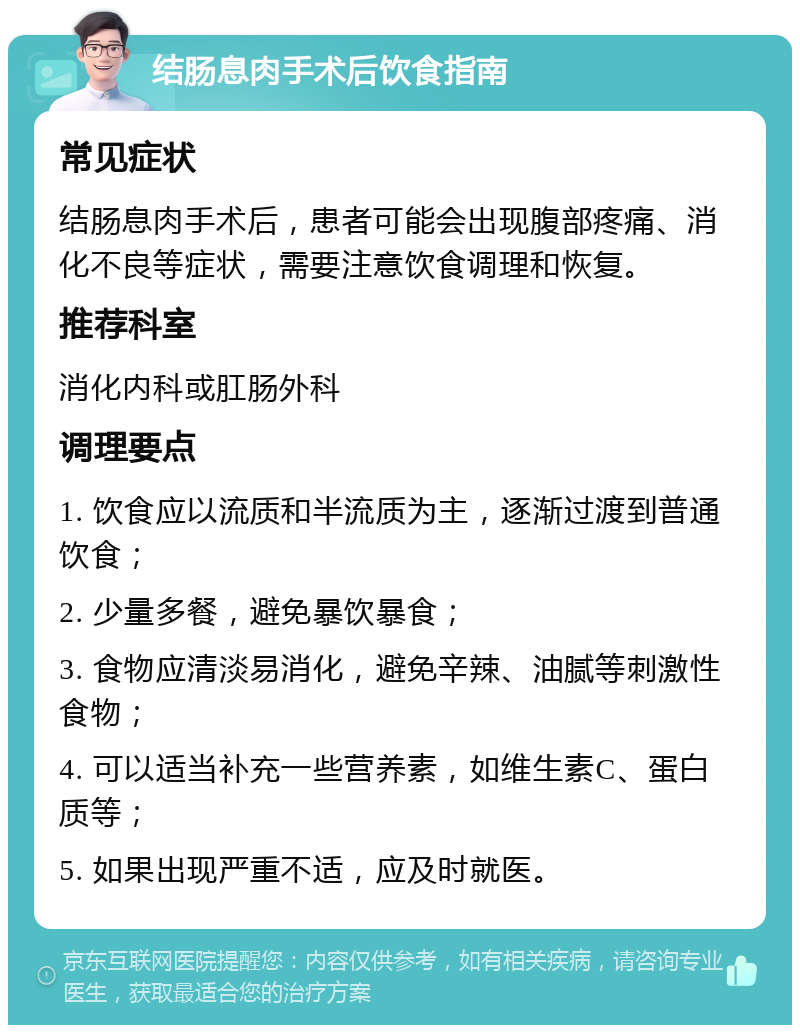 结肠息肉手术后饮食指南 常见症状 结肠息肉手术后，患者可能会出现腹部疼痛、消化不良等症状，需要注意饮食调理和恢复。 推荐科室 消化内科或肛肠外科 调理要点 1. 饮食应以流质和半流质为主，逐渐过渡到普通饮食； 2. 少量多餐，避免暴饮暴食； 3. 食物应清淡易消化，避免辛辣、油腻等刺激性食物； 4. 可以适当补充一些营养素，如维生素C、蛋白质等； 5. 如果出现严重不适，应及时就医。