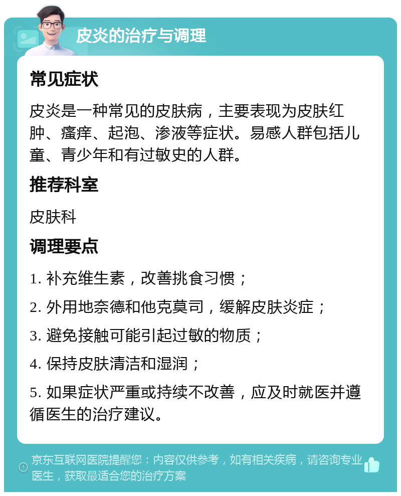 皮炎的治疗与调理 常见症状 皮炎是一种常见的皮肤病，主要表现为皮肤红肿、瘙痒、起泡、渗液等症状。易感人群包括儿童、青少年和有过敏史的人群。 推荐科室 皮肤科 调理要点 1. 补充维生素，改善挑食习惯； 2. 外用地奈德和他克莫司，缓解皮肤炎症； 3. 避免接触可能引起过敏的物质； 4. 保持皮肤清洁和湿润； 5. 如果症状严重或持续不改善，应及时就医并遵循医生的治疗建议。