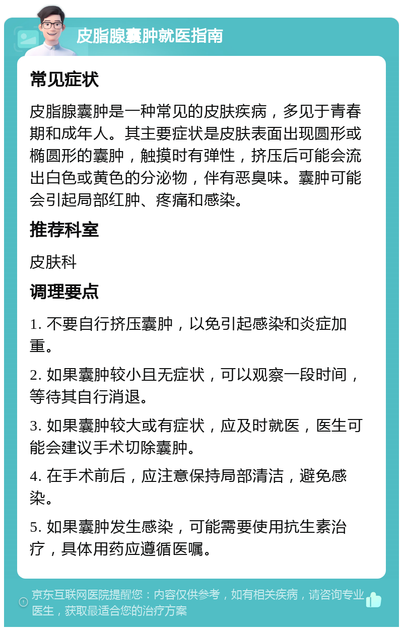 皮脂腺囊肿就医指南 常见症状 皮脂腺囊肿是一种常见的皮肤疾病，多见于青春期和成年人。其主要症状是皮肤表面出现圆形或椭圆形的囊肿，触摸时有弹性，挤压后可能会流出白色或黄色的分泌物，伴有恶臭味。囊肿可能会引起局部红肿、疼痛和感染。 推荐科室 皮肤科 调理要点 1. 不要自行挤压囊肿，以免引起感染和炎症加重。 2. 如果囊肿较小且无症状，可以观察一段时间，等待其自行消退。 3. 如果囊肿较大或有症状，应及时就医，医生可能会建议手术切除囊肿。 4. 在手术前后，应注意保持局部清洁，避免感染。 5. 如果囊肿发生感染，可能需要使用抗生素治疗，具体用药应遵循医嘱。