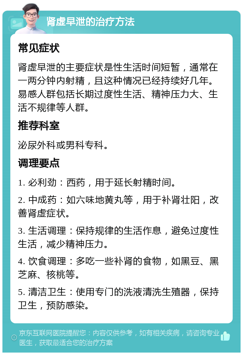 肾虚早泄的治疗方法 常见症状 肾虚早泄的主要症状是性生活时间短暂，通常在一两分钟内射精，且这种情况已经持续好几年。易感人群包括长期过度性生活、精神压力大、生活不规律等人群。 推荐科室 泌尿外科或男科专科。 调理要点 1. 必利劲：西药，用于延长射精时间。 2. 中成药：如六味地黄丸等，用于补肾壮阳，改善肾虚症状。 3. 生活调理：保持规律的生活作息，避免过度性生活，减少精神压力。 4. 饮食调理：多吃一些补肾的食物，如黑豆、黑芝麻、核桃等。 5. 清洁卫生：使用专门的洗液清洗生殖器，保持卫生，预防感染。