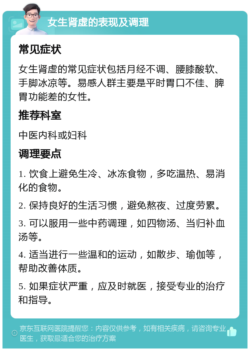 女生肾虚的表现及调理 常见症状 女生肾虚的常见症状包括月经不调、腰膝酸软、手脚冰凉等。易感人群主要是平时胃口不佳、脾胃功能差的女性。 推荐科室 中医内科或妇科 调理要点 1. 饮食上避免生冷、冰冻食物，多吃温热、易消化的食物。 2. 保持良好的生活习惯，避免熬夜、过度劳累。 3. 可以服用一些中药调理，如四物汤、当归补血汤等。 4. 适当进行一些温和的运动，如散步、瑜伽等，帮助改善体质。 5. 如果症状严重，应及时就医，接受专业的治疗和指导。