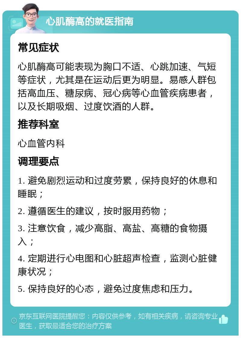 心肌酶高的就医指南 常见症状 心肌酶高可能表现为胸口不适、心跳加速、气短等症状，尤其是在运动后更为明显。易感人群包括高血压、糖尿病、冠心病等心血管疾病患者，以及长期吸烟、过度饮酒的人群。 推荐科室 心血管内科 调理要点 1. 避免剧烈运动和过度劳累，保持良好的休息和睡眠； 2. 遵循医生的建议，按时服用药物； 3. 注意饮食，减少高脂、高盐、高糖的食物摄入； 4. 定期进行心电图和心脏超声检查，监测心脏健康状况； 5. 保持良好的心态，避免过度焦虑和压力。