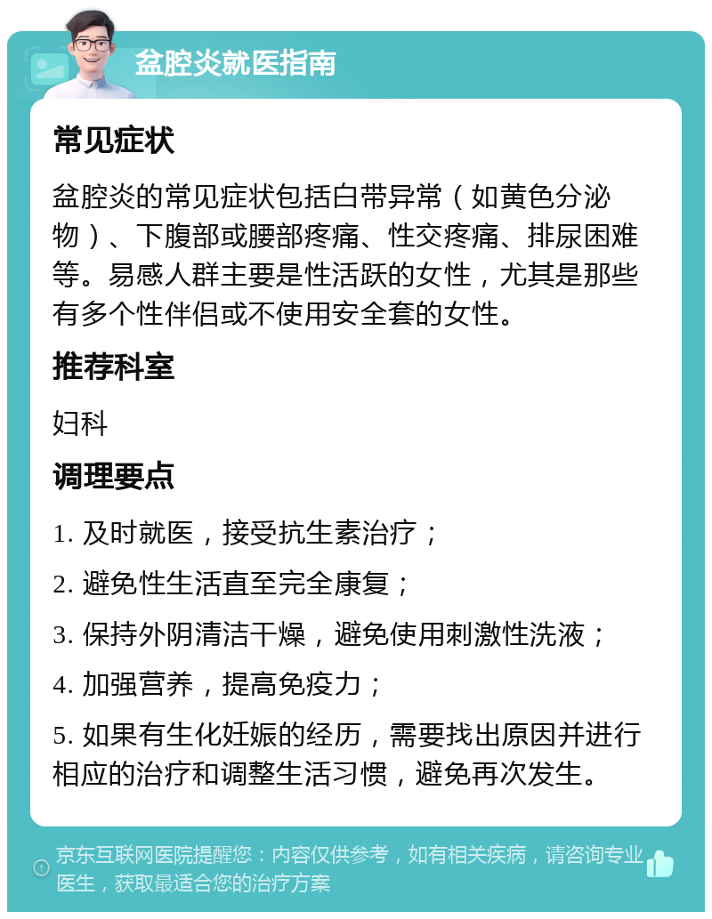 盆腔炎就医指南 常见症状 盆腔炎的常见症状包括白带异常（如黄色分泌物）、下腹部或腰部疼痛、性交疼痛、排尿困难等。易感人群主要是性活跃的女性，尤其是那些有多个性伴侣或不使用安全套的女性。 推荐科室 妇科 调理要点 1. 及时就医，接受抗生素治疗； 2. 避免性生活直至完全康复； 3. 保持外阴清洁干燥，避免使用刺激性洗液； 4. 加强营养，提高免疫力； 5. 如果有生化妊娠的经历，需要找出原因并进行相应的治疗和调整生活习惯，避免再次发生。