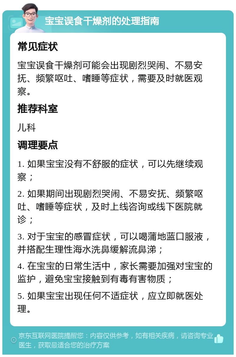 宝宝误食干燥剂的处理指南 常见症状 宝宝误食干燥剂可能会出现剧烈哭闹、不易安抚、频繁呕吐、嗜睡等症状，需要及时就医观察。 推荐科室 儿科 调理要点 1. 如果宝宝没有不舒服的症状，可以先继续观察； 2. 如果期间出现剧烈哭闹、不易安抚、频繁呕吐、嗜睡等症状，及时上线咨询或线下医院就诊； 3. 对于宝宝的感冒症状，可以喝蒲地蓝口服液，并搭配生理性海水洗鼻缓解流鼻涕； 4. 在宝宝的日常生活中，家长需要加强对宝宝的监护，避免宝宝接触到有毒有害物质； 5. 如果宝宝出现任何不适症状，应立即就医处理。