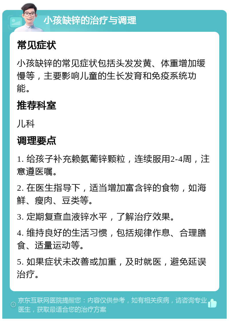 小孩缺锌的治疗与调理 常见症状 小孩缺锌的常见症状包括头发发黄、体重增加缓慢等，主要影响儿童的生长发育和免疫系统功能。 推荐科室 儿科 调理要点 1. 给孩子补充赖氨葡锌颗粒，连续服用2-4周，注意遵医嘱。 2. 在医生指导下，适当增加富含锌的食物，如海鲜、瘦肉、豆类等。 3. 定期复查血液锌水平，了解治疗效果。 4. 维持良好的生活习惯，包括规律作息、合理膳食、适量运动等。 5. 如果症状未改善或加重，及时就医，避免延误治疗。