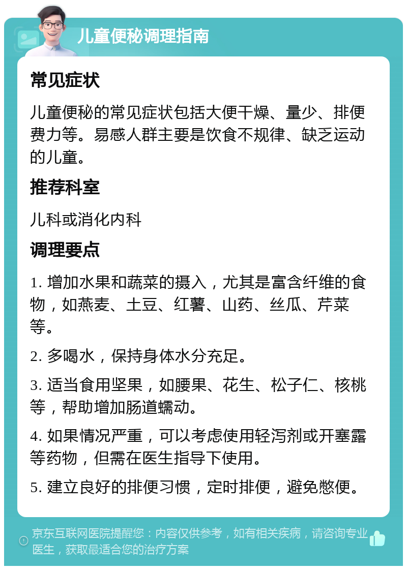 儿童便秘调理指南 常见症状 儿童便秘的常见症状包括大便干燥、量少、排便费力等。易感人群主要是饮食不规律、缺乏运动的儿童。 推荐科室 儿科或消化内科 调理要点 1. 增加水果和蔬菜的摄入，尤其是富含纤维的食物，如燕麦、土豆、红薯、山药、丝瓜、芹菜等。 2. 多喝水，保持身体水分充足。 3. 适当食用坚果，如腰果、花生、松子仁、核桃等，帮助增加肠道蠕动。 4. 如果情况严重，可以考虑使用轻泻剂或开塞露等药物，但需在医生指导下使用。 5. 建立良好的排便习惯，定时排便，避免憋便。