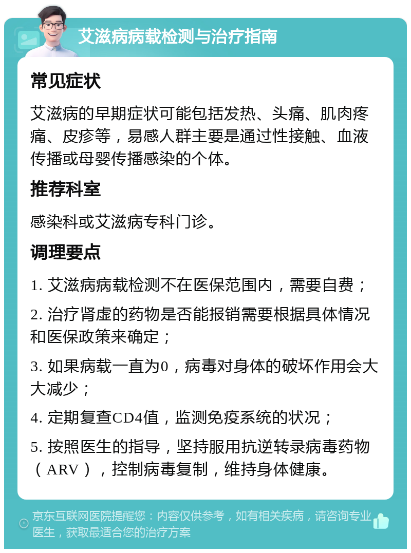 艾滋病病载检测与治疗指南 常见症状 艾滋病的早期症状可能包括发热、头痛、肌肉疼痛、皮疹等，易感人群主要是通过性接触、血液传播或母婴传播感染的个体。 推荐科室 感染科或艾滋病专科门诊。 调理要点 1. 艾滋病病载检测不在医保范围内，需要自费； 2. 治疗肾虚的药物是否能报销需要根据具体情况和医保政策来确定； 3. 如果病载一直为0，病毒对身体的破坏作用会大大减少； 4. 定期复查CD4值，监测免疫系统的状况； 5. 按照医生的指导，坚持服用抗逆转录病毒药物（ARV），控制病毒复制，维持身体健康。